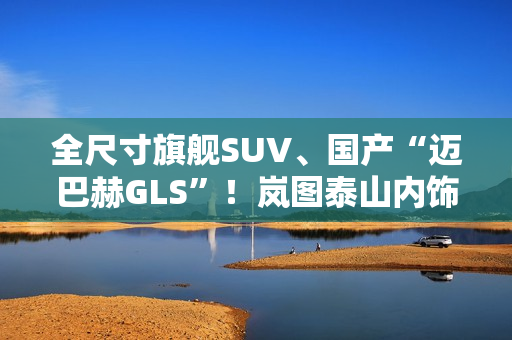 全尺寸旗舰SUV、国产“迈巴赫GLS”！岚图泰山内饰官图公布