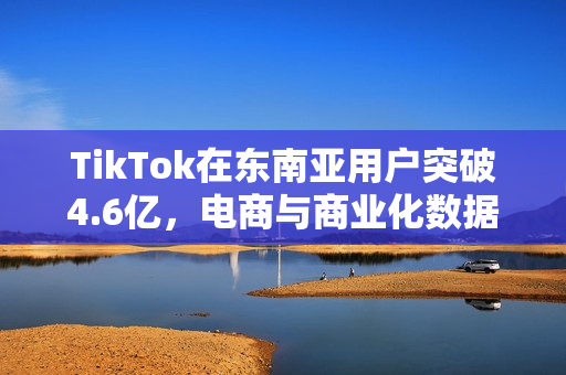 TikTok在东南亚用户突破4.6亿，电商与商业化数据亮眼