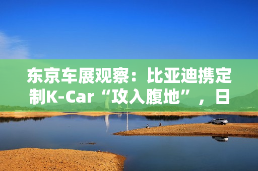 东京车展观察:比亚迪携定制K-Car“攻入腹地”,日系品牌集体反击 东京车展观察:比亚迪携定制K-Car“攻入腹地”,日系品牌集体反击