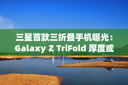 三星首款三折叠手机曝光:Galaxy Z TriFold 厚度或达15mm 三星首款三折叠手机曝光:Galaxy Z TriFold 厚度或达15mm