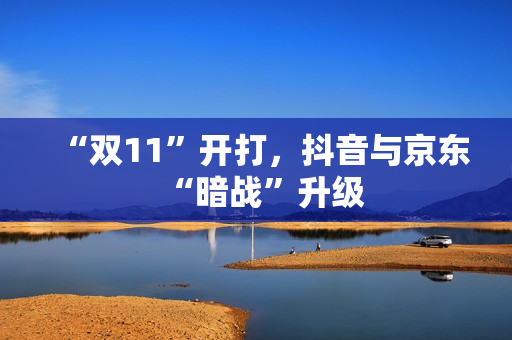 “双11”开打，抖音与京东“暗战”升级