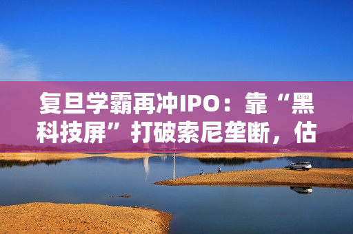 复旦学霸再冲IPO：靠“黑科技屏”打破索尼垄断，估值已达百亿