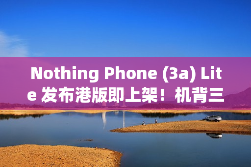 Nothing Phone (3a) Lite 发布港版即上架！机背三镜、AMOLED 萤幕，卖 $1,999 尚有这功能