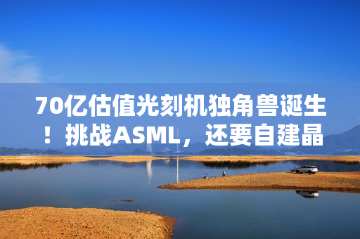 70亿估值光刻机独角兽诞生！挑战ASML，还要自建晶圆厂