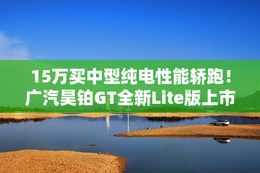15万买中型纯电性能轿跑！广汽昊铂GT全新Lite版上市