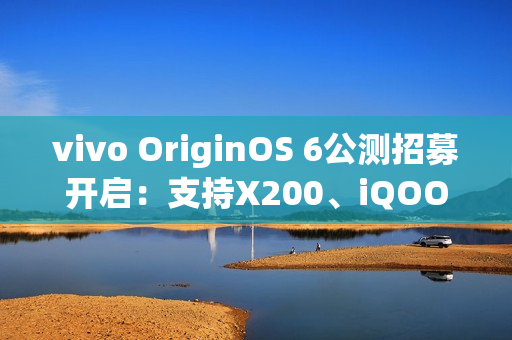 vivo OriginOS 6公测招募开启：支持X200、iQOO 13等10款机型