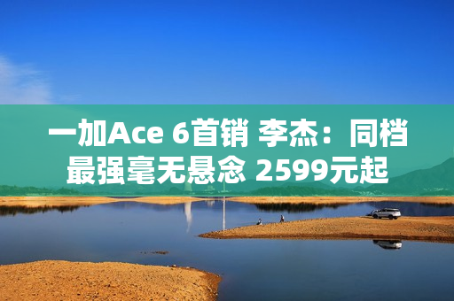 一加Ace 6首销 李杰：同档最强毫无悬念 2599元起