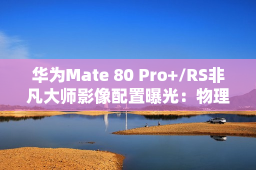 华为Mate 80 Pro+/RS非凡大师影像配置曝光：物理变焦新玩法！