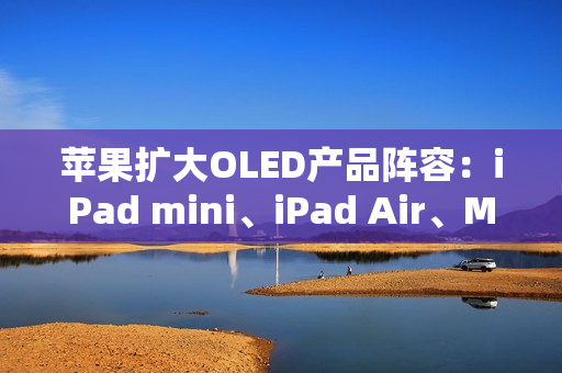 苹果扩大OLED产品阵容：iPad mini、iPad Air、MacBook Air将迎来显示升级