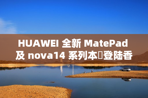 HUAWEI 全新 MatePad 及 nova14 系列本週登陆香港!