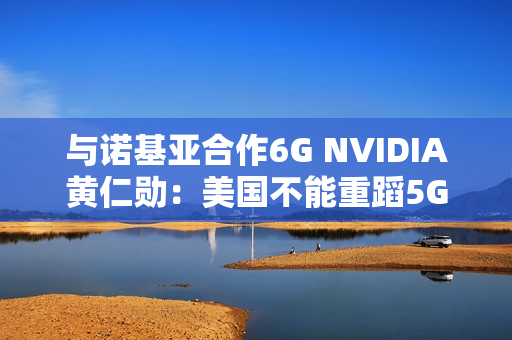 与诺基亚合作6G NVIDIA黄仁勋：美国不能重蹈5G失败