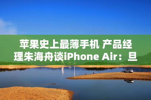 苹果史上最薄手机 产品经理朱海舟谈iPhone Air：旦用难回