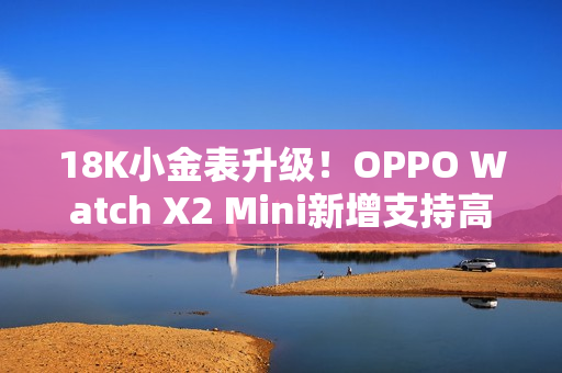 18K小金表升级！OPPO Watch X2 Mini新增支持高血压风险评估研究
