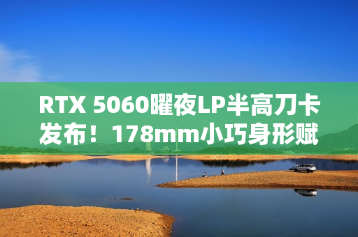 RTX 5060曜夜LP半高刀卡发布！178mm小巧身形赋予更多装机可能