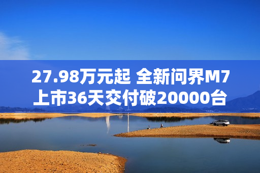 27.98万元起 全新问界M7上市36天交付破20000台！产能还在上升