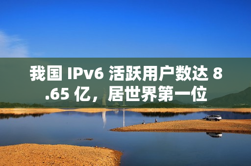 我国 IPv6 活跃用户数达 8.65 亿，居世界第一位