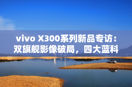 vivo X300系列新品专访：双旗舰影像破局，四大蓝科技如何定义全能旗舰新高度？