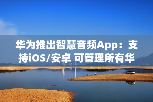 华为推出智慧音频App：支持iOS/安卓 可管理所有华为音频设备