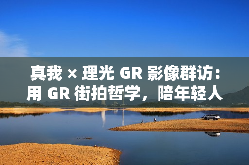 真我 × 理光 GR 影像群访：用 GR 街拍哲学，陪年轻人玩出有态度的个性影像