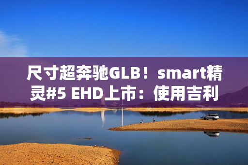 尺寸超奔驰GLB！smart精灵#5 EHD上市：使用吉利雷神混动