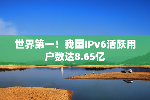 世界第一!我国IPv6活跃用户数达8.65亿 世界第一!我国IPv6活跃用户数达8.65亿