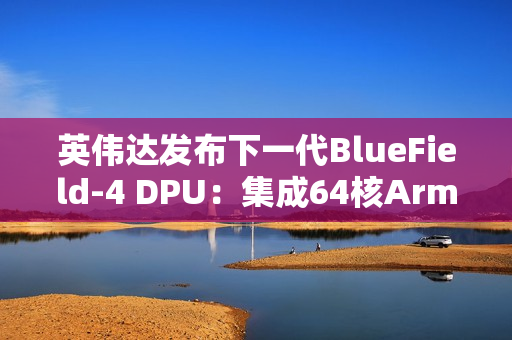 英伟达发布下一代BlueField-4 DPU：集成64核Arm CPU，支持800G高速网络
