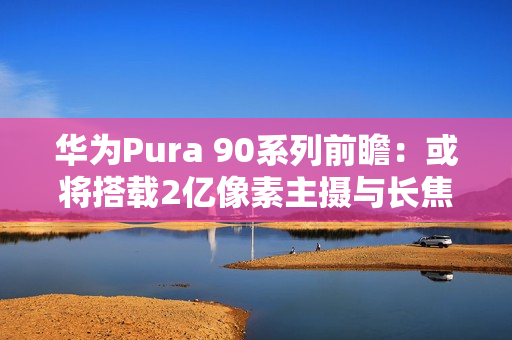 华为Pura 90系列前瞻：或将搭载2亿像素主摄与长焦