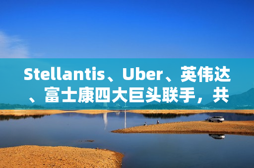 Stellantis、Uber、英伟达、富士康四大巨头联手,共推无人驾驶出租车 Stellantis、Uber、英伟达、富士康四大巨头联手,共推无人驾驶出租车