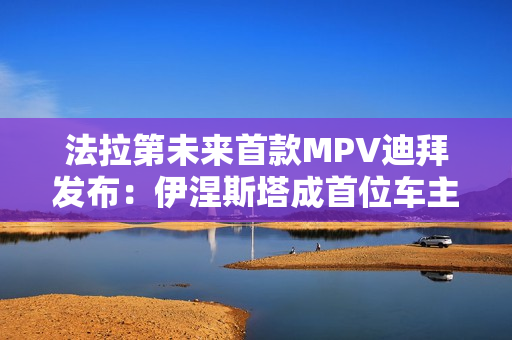 法拉第未来首款MPV迪拜发布：伊涅斯塔成首位车主
