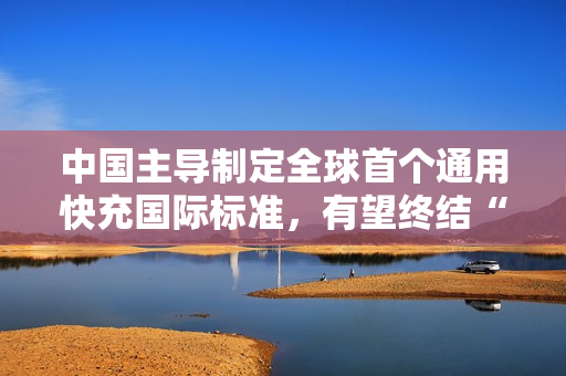 中国主导制定全球首个通用快充国际标准，有望终结“充电器不通用”时代