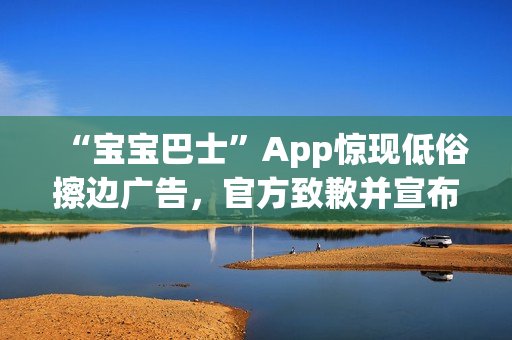 “宝宝巴士”App惊现低俗擦边广告,官方致歉并宣布改:对审核负责人严肃处理 “宝宝巴士”App惊现低俗擦边广告,官方致歉并宣布改:对审核负责人严肃处理