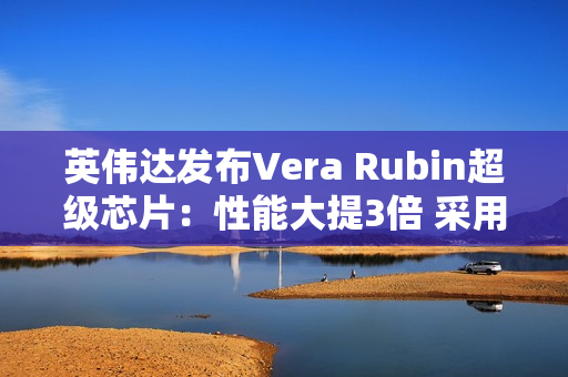 英伟达发布Vera Rubin超级芯片：性能大提3倍 采用HBM4高带宽显存