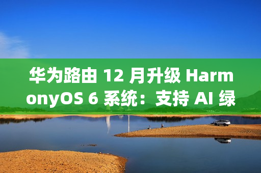 华为路由 12 月升级 HarmonyOS 6 系统：支持 AI 绿色上网 2.0，不良网站拦截率 90%+