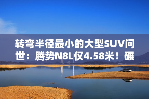 转弯半径最小的大型SUV问世：腾势N8L仅4.58米！碾压A0小车