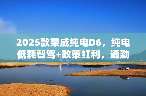 2025款荣威纯电D6，纯电低耗智驾+政策红利，通勤代步