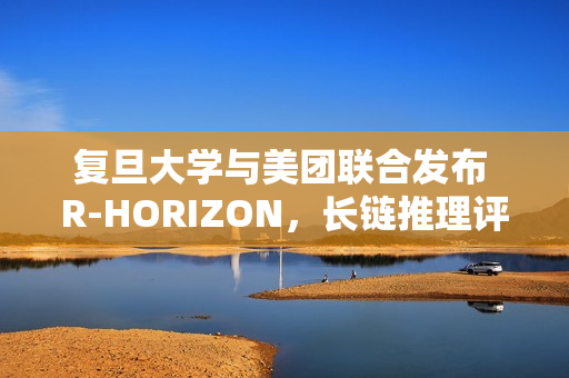 复旦大学与美团联合发布 R-HORIZON，长链推理评测框架
