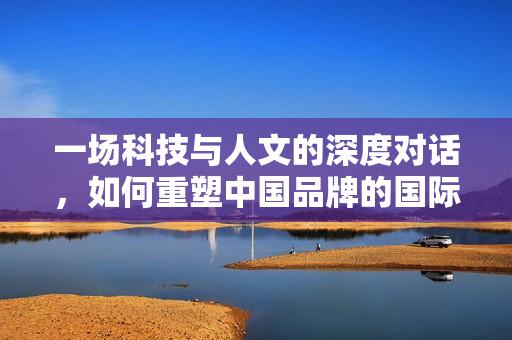 一场科技与人文的深度对话,如何重塑中国品牌的国际竞争力 一场科技与人文的深度对话,如何重塑中国品牌的国际竞争力