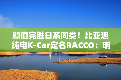 颜值完胜日系同类！比亚迪纯电K-Car定名RACCO：明夏开售