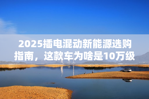 2025插电混动新能源选购指南，这款车为啥是10万级优选