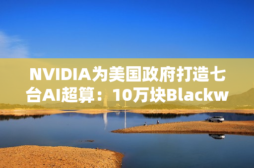 NVIDIA为美国政府打造七台AI超算：10万块Blackwell GPU、22万亿亿次算力
