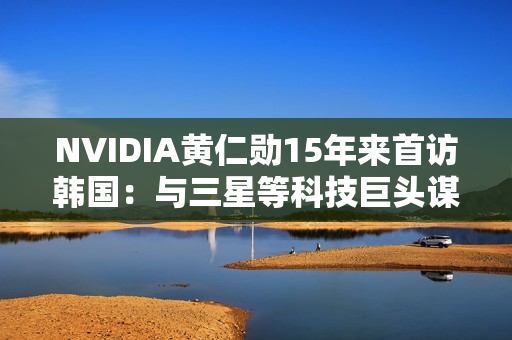 NVIDIA黄仁勋15年来首访韩国:与三星等科技巨头谋大事 NVIDIA黄仁勋15年来首访韩国:与三星等科技巨头谋大事