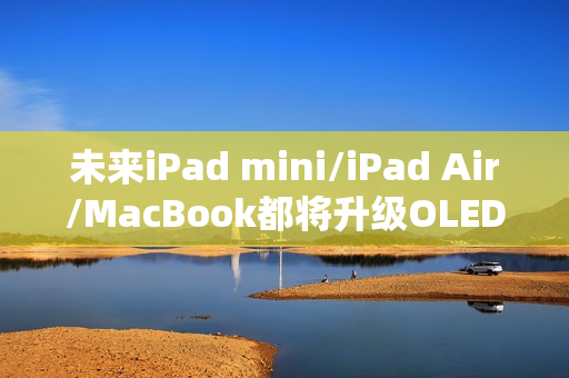 未来iPad mini/iPad Air/MacBook都将升级OLED屏：LCD退场