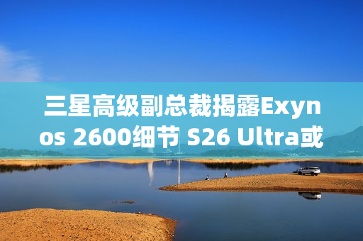 三星高级副总裁揭露Exynos 2600细节 S26 Ultra或搭载