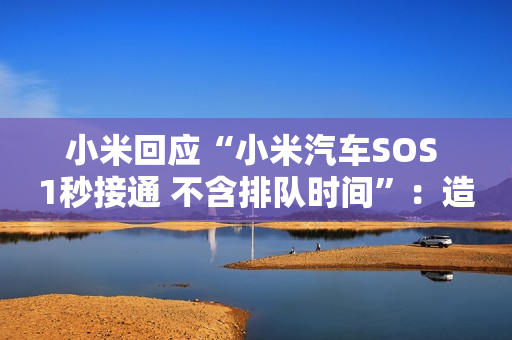小米回应“小米汽车SOS 1秒接通 不含排队时间”：造谣诋毁