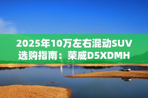 2025年10万左右混动SUV选购指南：荣威D5XDMH 成性价比之王