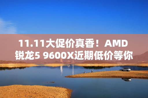 11.11大促价真香！AMD 锐龙5 9600X近期低价等你抢购