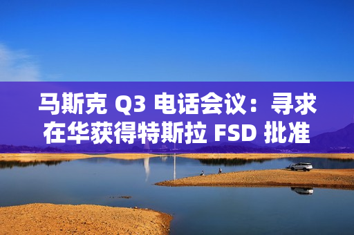 马斯克 Q3 电话会议：寻求在华获得特斯拉 FSD 批准，担心被赶下台