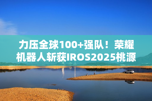力压全球100+强队！荣耀机器人斩获IROS2025桃源挑战赛冠军