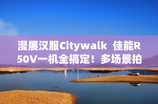 漫展汉服Citywalk  佳能R50V一机全搞定！多场景拍摄神器