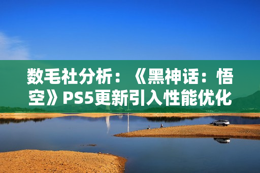 数毛社分析：《黑神话：悟空》PS5更新引入性能优化但削弱视觉效果
